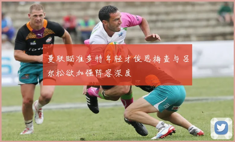 曼联瞄准多特年轻才俊恩梅查与吕尔松欲加强阵容深度