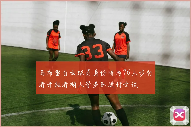 乌布雷自由球员身份将与76人步行者开拓者湖人等多队进行会谈