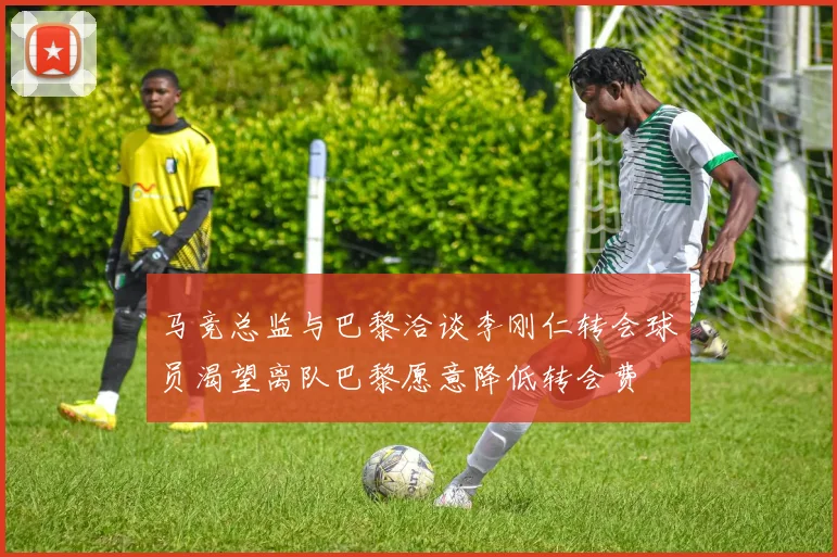 马竞总监与巴黎洽谈李刚仁转会球员渴望离队巴黎愿意降低转会费
