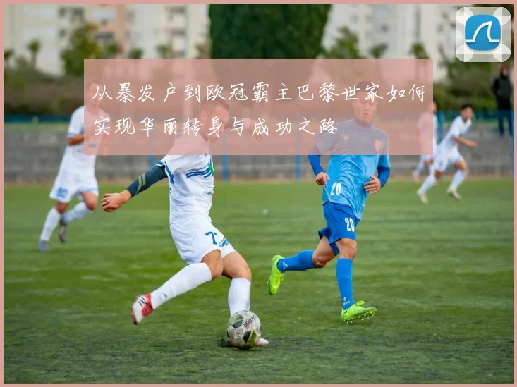 从暴发户到欧冠霸主巴黎世家如何实现华丽转身与成功之路