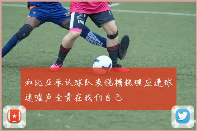 加比亚承认球队表现糟糕理应遭球迷嘘声全责在我们自己