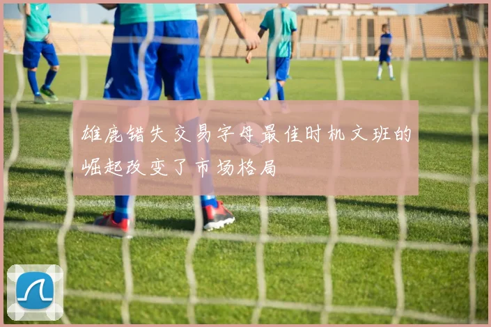 雄鹿错失交易字母最佳时机文班的崛起改变了市场格局