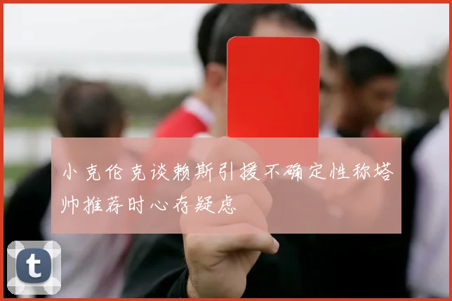 小克伦克谈赖斯引援不确定性称塔帅推荐时心存疑虑