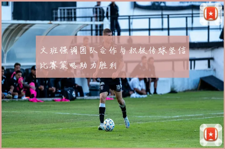 文班强调团队合作与积极传球坚信比赛策略助力胜利