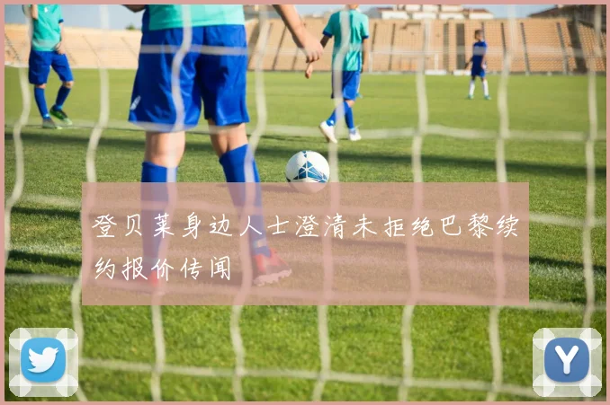 登贝莱身边人士澄清未拒绝巴黎续约报价传闻