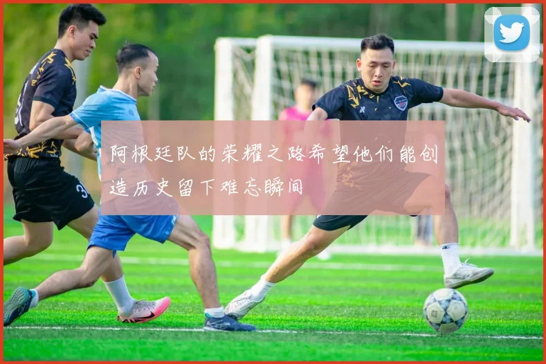 阿根廷队的荣耀之路希望他们能创造历史留下难忘瞬间