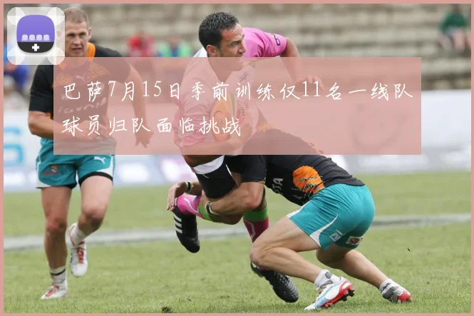 巴萨7月15日季前训练仅11名一线队球员归队面临挑战