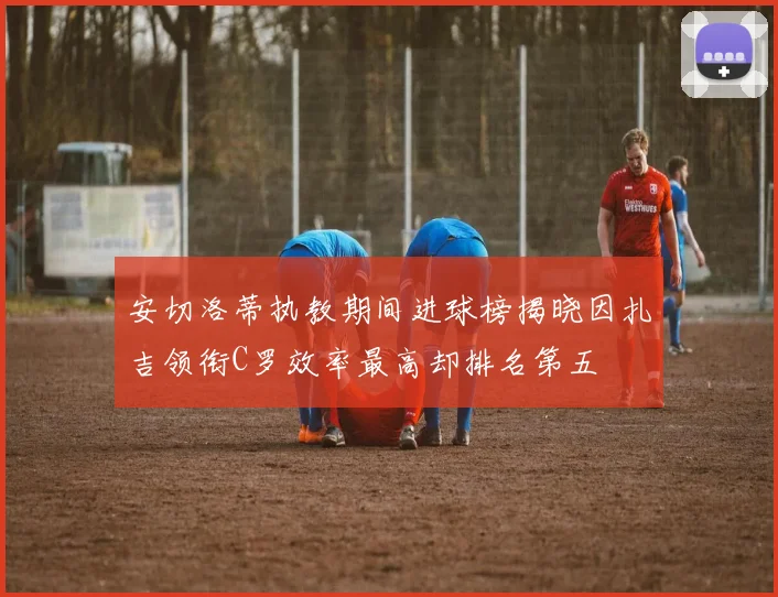 安切洛蒂执教期间进球榜揭晓因扎吉领衔C罗效率最高却排名第五