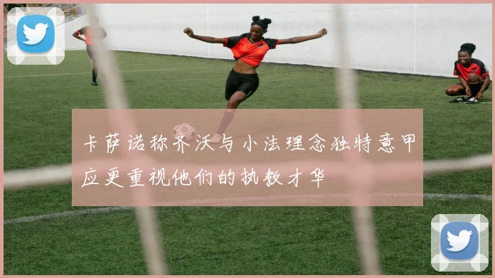 卡萨诺称齐沃与小法理念独特意甲应更重视他们的执教才华