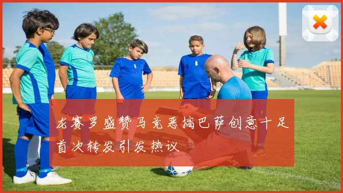龙赛罗盛赞马竞恶搞巴萨创意十足首次转发引发热议