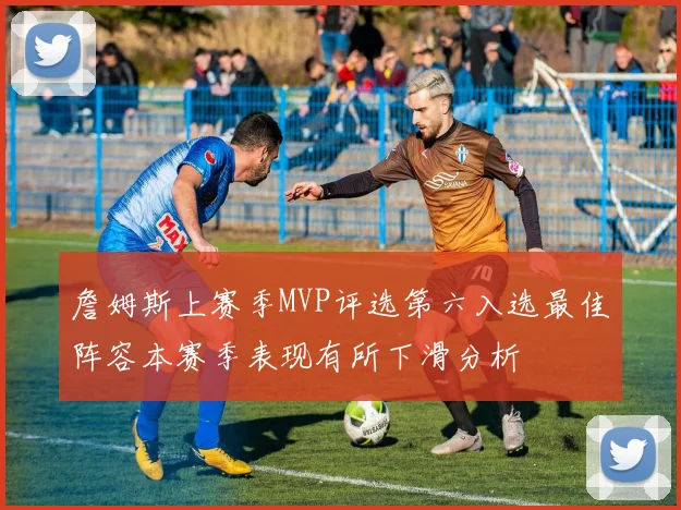 詹姆斯上赛季MVP评选第六入选最佳阵容本赛季表现有所下滑分析