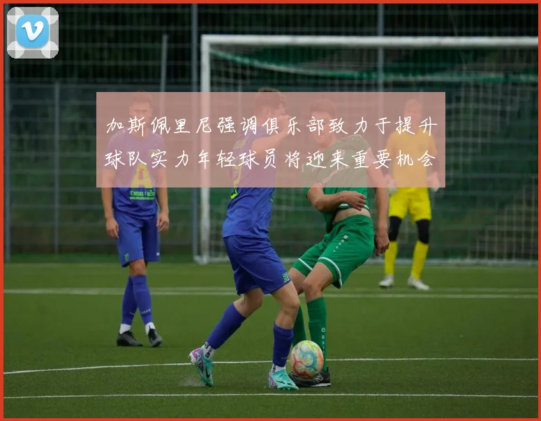 加斯佩里尼强调俱乐部致力于提升球队实力年轻球员将迎来重要机会