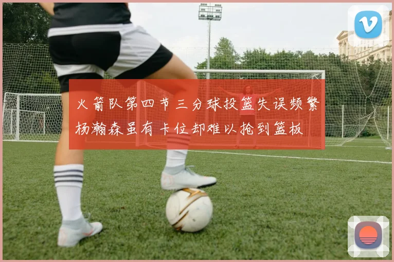 火箭队第四节三分球投篮失误频繁杨瀚森虽有卡位却难以抢到篮板