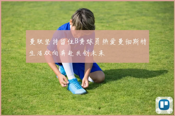 曼联坚持留住B费球员热爱曼彻斯特生活双向奔赴共创未来