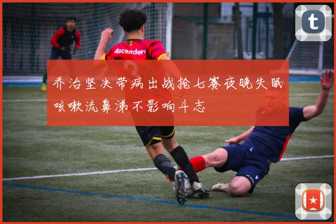 乔治坚决带病出战抢七赛夜晚失眠咳嗽流鼻涕不影响斗志