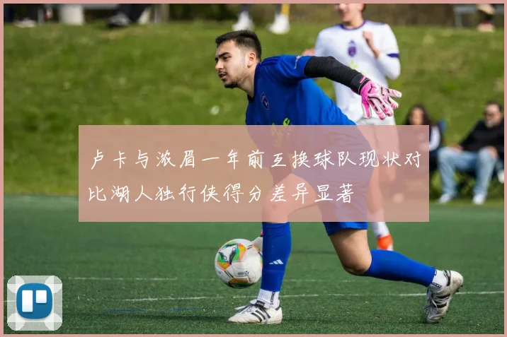 卢卡与浓眉一年前互换球队现状对比湖人独行侠得分差异显著