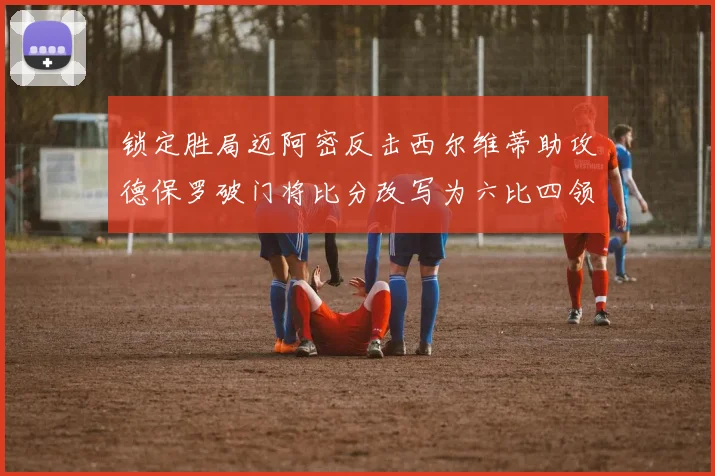 锁定胜局迈阿密反击西尔维蒂助攻德保罗破门将比分改写为六比四领先费城