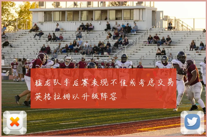 猛龙队季后赛表现不佳或考虑交易英格拉姆以升级阵容