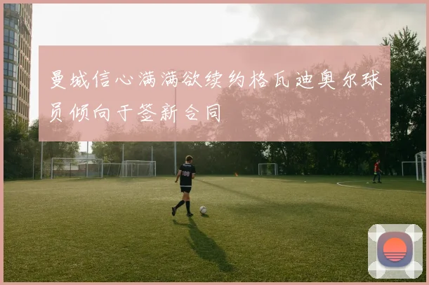 曼城信心满满欲续约格瓦迪奥尔球员倾向于签新合同