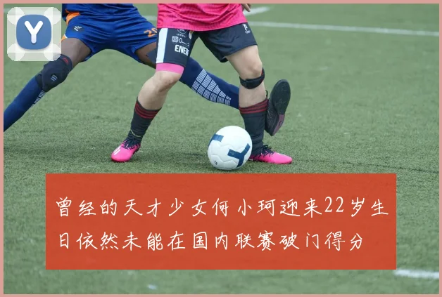 曾经的天才少女何小珂迎来22岁生日依然未能在国内联赛破门得分