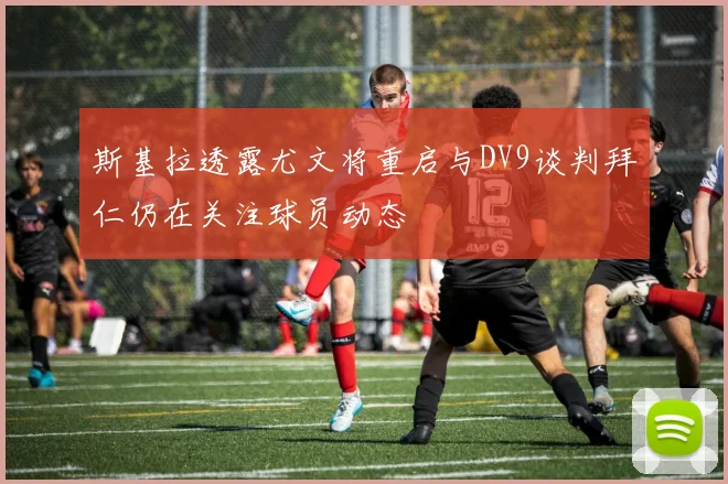 斯基拉透露尤文将重启与DV9谈判拜仁仍在关注球员动态