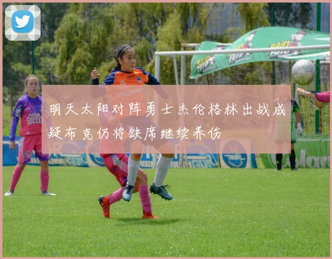 明天太阳对阵勇士杰伦格林出战成疑布克仍将缺席继续养伤