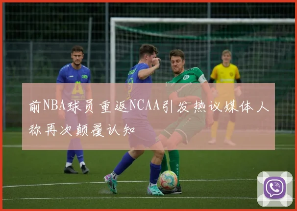 前NBA球员重返NCAA引发热议媒体人称再次颠覆认知
