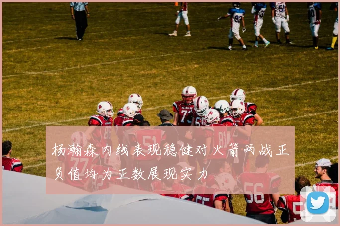 杨瀚森内线表现稳健对火箭两战正负值均为正数展现实力