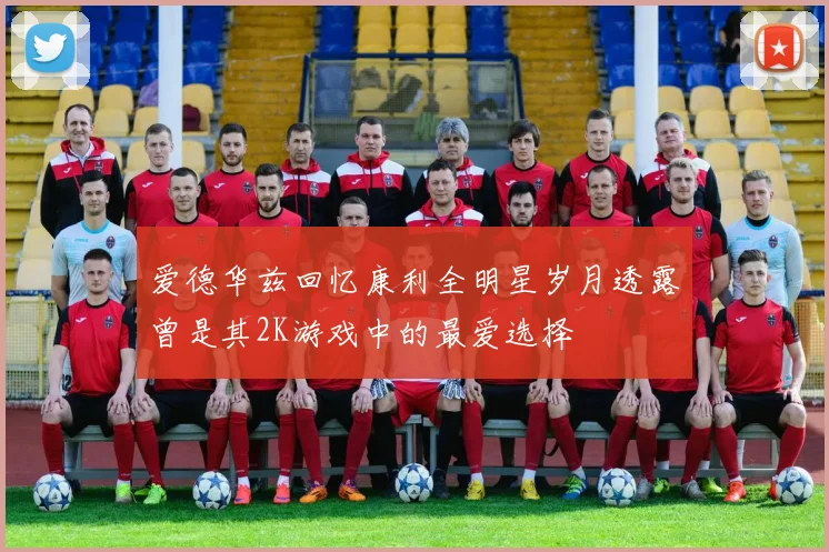 爱德华兹回忆康利全明星岁月透露曾是其2K游戏中的最爱选择