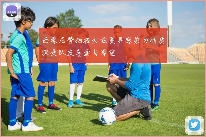 西蒙尼赞扬格列兹曼具感染力特质深受队友喜爱与尊重